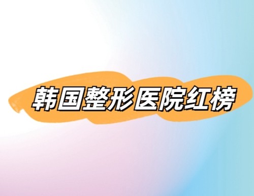 韩国整形口碑医院大全：2024韩国整形医院红榜来袭